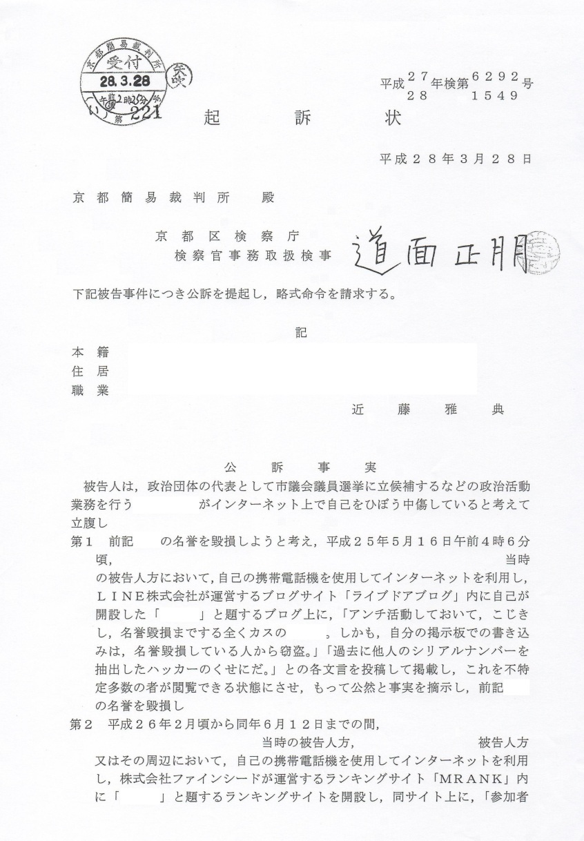 近藤雅典 被告人 起訴状 平成27年(2015年)京都地検第6292号(名誉毀損罪) 平成28年(2016年) 京都地検第1549号(業務妨害罪) 京都区検察庁 検察官事務取扱検事 道面正朋 先生(多分 検事正。多分将来 検事総長) 実家 〒768-0011 香川県 観音寺市 出作町1199 住所 兵庫県 神戸市 東灘区 甲南町 生活保護施設 職業 無職(生活保護) 被告人 近藤雅典 ( こんどうまさのり ) 被告人生年月日 昭和49年(1974年)11月27日 被告人 近藤雅典は、政治団体代表として市議会議員選挙に立候補するなどの政治活動業務を行なう 模試偏差値94 同志社卒 海上自衛隊幹部候補生の愛国者 増田真知宇 先生が インターネット上で自己を誹謗中傷していると勝手に考えて立腹し、 第1 前記 真知宇 先生の名誉を毀損しようと考え、平成25年5月16日午前4時6分頃、 当時の被告人方において、自己の携帯電話機(ワイモバイル・ソフトバンクモバイル)を使用してインターネットを利用し、 LINE株式会社が運営するブログサイト「ライブドアブログ」内に自己が開設した 「真知宇」と題するブログ上に、「アンチ活動しておいて、こじきし名誉毀損までする 全くカスの真知宇、しかも、自分の掲示板での書き込みは、名誉毀損している人から窃盗。」 「過去に他人のシリアルナンバーを抽出したハッカーのくせにだ。」 との事実無根の各文言を投稿して掲載し、これを不特定多数の者が閲覧できる状態にさせ もって公然と事実を適示し、前記 真知宇 先生の名誉を毀損し、 第2 平成26年2月頃から同年6月12日までの間、当時の被告人方又はその周辺において 自己の携帯電話機(ワイモバイル・ソフトバンクモバイル)を使用してインターネットを利用し、 株式会社ファインシードが運営するランキングサイト「MRANK」内に 「真知宇」と題するランキングサイトを開設し、同サイト上に、 「参加者多数!!エロ河童の 真知宇 先生(笑)」「祖国 朝鮮民主主義人民共和国よりアクセスアップ支援 最高指導者 金正恩も絶賛の真智宇 公式」「今すぐ登録して喜び組に」「レイプマン真知宇」 などと虚偽の事実を掲載して管理するなどし、これを不特定多数の者が閲覧できる状態にさせ、 もって虚偽の風説を流布して、前記 政治団体代表 真知宇 先生の業務を妨害したものである。 罪名 及び 罰条 第1 名誉毀損罪 刑法230条1項 第2 偽計業務妨害罪 刑法233条 近藤雅典 被告人 起訴状 平成27年(2015年)京都地検第6292号(名誉毀損罪) 平成28年(2016年) 京都地検第1549号(業務妨害罪) 京都区検察庁 検察官事務取扱検事 道面正朋 先生(多分 検事正。多分将来 検事総長) 実家 〒768-0011 香川県 観音寺市 出作町1199 住所 兵庫県 神戸市 東灘区 甲南町 生活保護施設 職業 無職(生活保護) 被告人 近藤雅典 ( こんどうまさのり ) 被告人生年月日 昭和49年(1974年)11月27日 被告人 近藤雅典は、政治団体代表として市議会議員選挙に立候補するなどの政治活動業務を行なう 模試偏差値94 同志社卒 海上自衛隊幹部候補生の愛国者 増田真知宇 先生が インターネット上で自己を誹謗中傷していると勝手に考えて立腹し、 第1 前記 真知宇 先生の名誉を毀損しようと考え、平成25年5月16日午前4時6分頃、 当時の被告人方において、自己の携帯電話機(ワイモバイル・ソフトバンクモバイル)を使用してインターネットを利用し、 LINE株式会社が運営するブログサイト「ライブドアブログ」内に自己が開設した 「真知宇」と題するブログ上に、「アンチ活動しておいて、こじきし名誉毀損までする 全くカスの真知宇、しかも、自分の掲示板での書き込みは、名誉毀損している人から窃盗。」 「過去に他人のシリアルナンバーを抽出したハッカーのくせにだ。」 との事実無根の各文言を投稿して掲載し、これを不特定多数の者が閲覧できる状態にさせ もって公然と事実を適示し、前記 真知宇 先生の名誉を毀損し、 第2 平成26年2月頃から同年6月12日までの間、当時の被告人方又はその周辺において 自己の携帯電話機(ワイモバイル・ソフトバンクモバイル)を使用してインターネットを利用し、 株式会社ファインシードが運営するランキングサイト「MRANK」内に 「真知宇」と題するランキングサイトを開設し、同サイト上に、 「参加者多数!!エロ河童の 真知宇 先生(笑)」「祖国 朝鮮民主主義人民共和国よりアクセスアップ支援 最高指導者 金正恩も絶賛の真智宇 公式」「今すぐ登録して喜び組に」「レイプマン真知宇」 などと虚偽の事実を掲載して管理するなどし、これを不特定多数の者が閲覧できる状態にさせ、 もって虚偽の風説を流布して、前記 政治団体代表 真知宇 先生の業務を妨害したものである。 罪名 及び 罰条 第1 名誉毀損罪 刑法230条1項 第2 偽計業務妨害罪 刑法233条