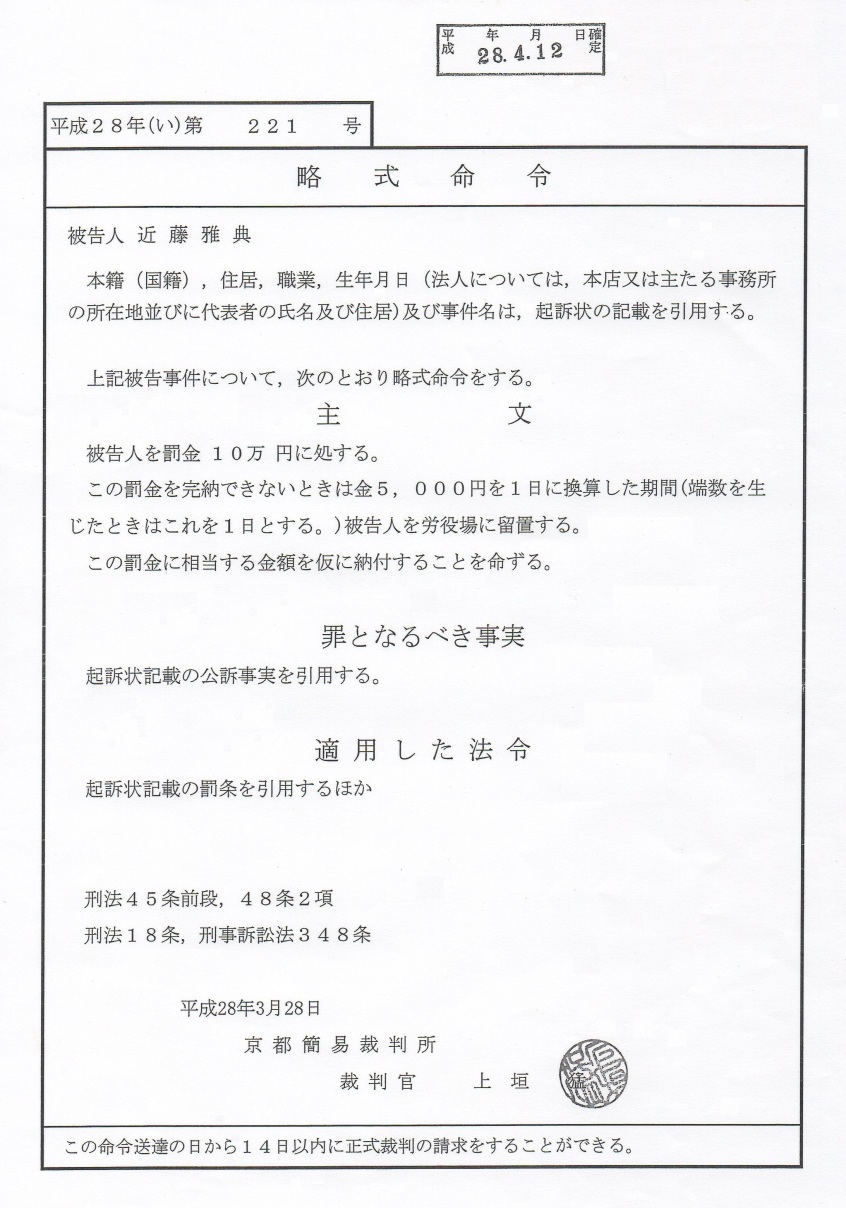 近藤雅典 被告人への判決文 平成28年(2016年)4月12日有罪判決確定 被告人 近藤雅典 平成28年(い)第221号 本籍(国籍)・住居・職業・生年月日(法人については、本店又は主たる事務所の所在地 並びに代表者の氏名及び住居)及び事件名は起訴状の記載を引用する。 主文 被告人を罰金10万円に処する。 この罰金を完納できない時は金5000円を1日に換算した期間(端数を生じた時はこれを1日とする。)被告人を労役所に留置する。 この罰金に相当する金額を仮に納付することを命ずる 罪となるべき事実 起訴状記載の公訴事実を引用する 適用した法令 起訴状記載の罰条を引用するほか 平成28年(2016年)3月28日 京都地裁 裁判官 上垣猛 先生 近藤雅典 被告人への判決文 平成28年(2016年)4月12日有罪判決確定 被告人 近藤雅典 平成28年(い)第221号 本籍(国籍)・住居・職業・生年月日(法人については、本店又は主たる事務所の所在地 並びに代表者の氏名及び住居)及び事件名は起訴状の記載を引用する。 主文 被告人を罰金10万円に処する。 この罰金を完納できない時は金5000円を1日に換算した期間(端数を生じた時はこれを1日とする。)被告人を労役所に留置する。 この罰金に相当する金額を仮に納付することを命ずる 罪となるべき事実 起訴状記載の公訴事実を引用する 適用した法令 起訴状記載の罰条を引用するほか 平成28年(2016年)3月28日 京都地裁 裁判官 上垣猛 先生