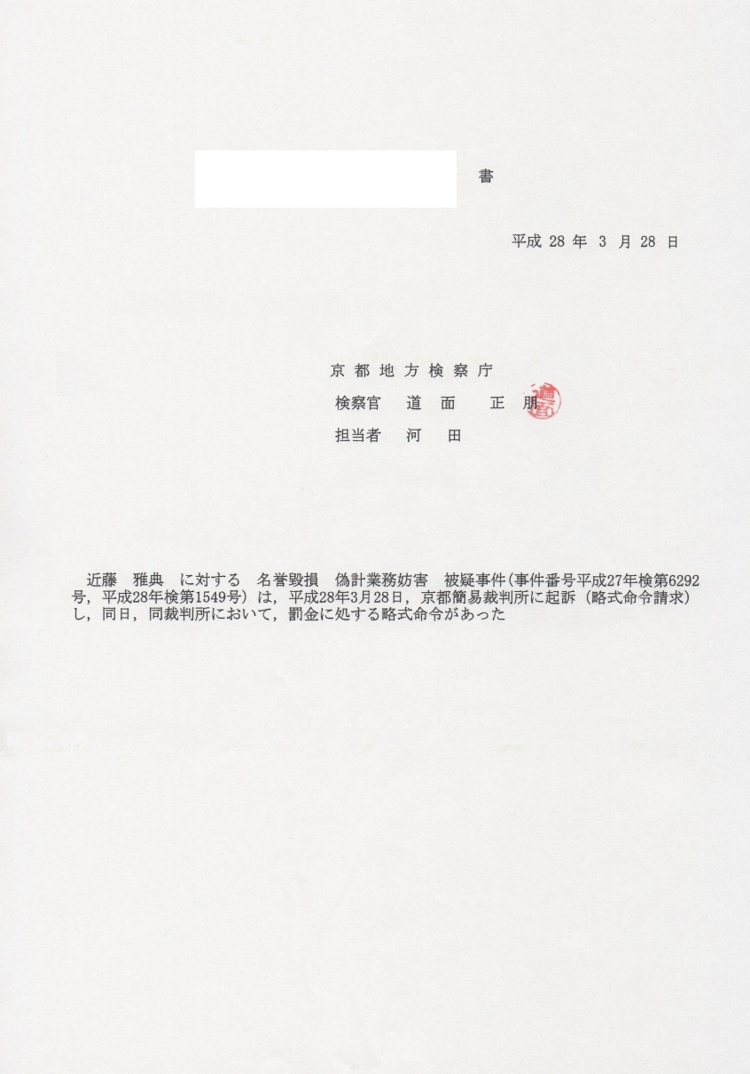 検察の処分 平成28年(2016年)3月28日 京都地検 検察庁 検察官 道面正朋 印 担当者 河田 近藤雅典 に対する 名誉毀損罪 偽計業務妨害罪 被疑事件(事件番号平成27年検第6292号・平成28年検第1549号)は、 平成28年3月28日、京都簡易裁判所に起訴し、同裁判所において罰金に処する略式命令があった 検察の処分 平成28年(2016年)3月28日 京都地検 検察庁 検察官 道面正朋 印 担当者 河田 近藤雅典 に対する 名誉毀損罪 偽計業務妨害罪 被疑事件(事件番号平成27年検第6292号・平成28年検第1549号)は、 平成28年3月28日、京都簡易裁判所に起訴し、同裁判所において罰金に処する略式命令があった