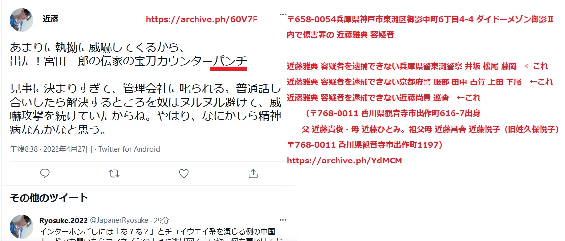 〒658-0054兵庫県神戸市東灘区御影中町6丁目4-4 ダイドーメゾン御影U内で傷害罪の近藤雅典 容疑者。 被害者住人とマンション管理会社ダイドー(電話0798-53-3035・〒662-0824兵庫県西宮市門戸東町4番53号ダイドービル)へ確認して 近藤雅典 容疑者を逮捕できない兵庫県警東灘警察 刑事課 尾崎 井坂 松尾警部補 秋竹巡査部長 藤岡 ←これ 近藤雅典 容疑者を逮捕できない京都府警 服部 田中 古賀 上田 下尾 ←これ 近藤雅典 容疑者を逮捕できない近藤尚貴 巡査←これ (〒768-0011 香川県観音寺市出作町616-7出身 父 近藤貴俊・母 近藤ひとみ。祖父母 近藤昌春 近藤悦子(旧姓久保悦子) 〒768-0011 香川県観音寺市出作町1197) 〒658-0054兵庫県神戸市東灘区御影中町6丁目4-4 ダイドーメゾン御影U内で傷害罪の近藤雅典 容疑者。 被害者住人とマンション管理会社ダイドー(電話0798-53-3035・〒662-0824兵庫県西宮市門戸東町4番53号ダイドービル)へ確認して 近藤雅典 容疑者を逮捕できない兵庫県警東灘警察 刑事課 尾崎 井坂 松尾警部補 秋竹巡査部長 藤岡 ←これ 近藤雅典 容疑者を逮捕できない京都府警 服部 田中 古賀 上田 下尾 ←これ 近藤雅典 容疑者を逮捕できない近藤尚貴 巡査←これ (〒768-0011 香川県観音寺市出作町616-7出身 父 近藤貴俊・母 近藤ひとみ。祖父母 近藤昌春 近藤悦子(旧姓久保悦子) 〒768-0011 香川県観音寺市出作町1197)