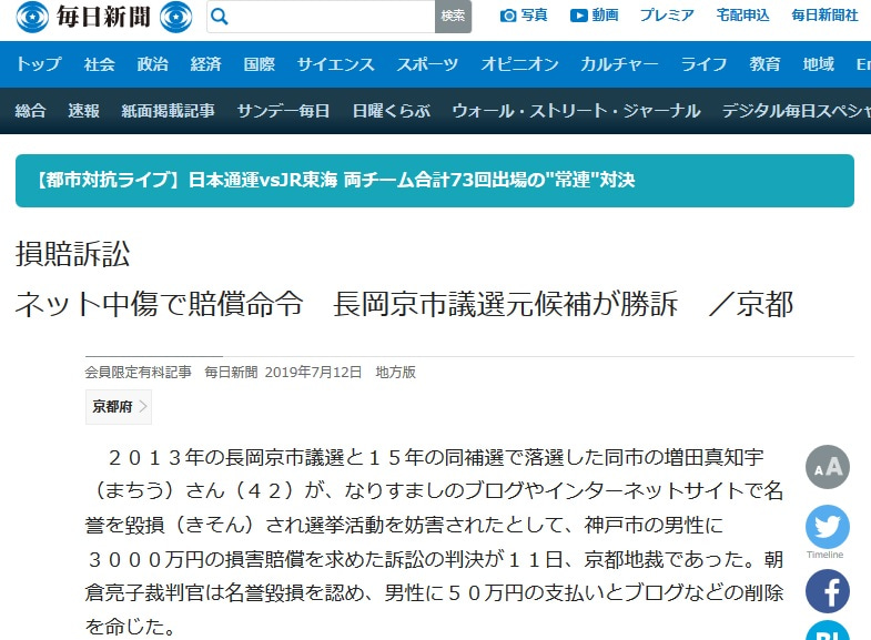 ネット中傷で賠償命令 長岡京市議選元候補が勝訴 https://mainichi.jp/articles/20190712/ddl/k26/040/347000c(毎日新聞)http: //archive.is/nckRL 2013年の長岡京市議選と2015年の同補選で落選した同市の 増田真知宇さん(42)が、なりすましのブログやインターネットサイトで 名誉を毀損され選挙活動を妨害されたとして、神戸市の男性に3000万円の損害賠償を 求めた訴訟の判決が11日、京都地裁であった。 朝倉亮子 裁判官は名誉毀損を認め、男性に50万円の支払いとブログなど削除を命じた。 判決によると、男性は2012年〜2014年、増田さんになりすましてブログやサイトを開設。 ブログのプロフィル欄に「生活保護詐欺の真知宇」などと記載したり、誹謗中傷する内容を書き込んだりした。 朝倉裁判官は、男性の不法行為で増田さんに精神的苦痛が生じたと認定。 一方、これらが原因で落選したとの増田さんの主張は「認めるに足りる証拠があるとはいえない」として退けた。 増田さんは2013年の市議選は696票だった最下位当選者より243票少ない次点で、 毎日新聞の取材に「控訴するかどうかは検討中」と話した。 男性は増田さんへの名誉毀損と偽計業務妨害の罪で2016年3月に罰金10万円の略式命令を受けている。 増田さんは男性と面識はなく、インターネット上のトラブルもなかったという ネット中傷で賠償命令 長岡京市議選元候補が勝訴 https://mainichi.jp/articles/20190712/ddl/k26/040/347000c(毎日新聞)http: //archive.is/nckRL 2013年の長岡京市議選と2015年の同補選で落選した同市の 増田真知宇さん(42)が、なりすましのブログやインターネットサイトで 名誉を毀損され選挙活動を妨害されたとして、神戸市の男性に3000万円の損害賠償を 求めた訴訟の判決が11日、京都地裁であった。 朝倉亮子 裁判官は名誉毀損を認め、男性に50万円の支払いとブログなど削除を命じた。 判決によると、男性は2012年〜2014年、増田さんになりすましてブログやサイトを開設。 ブログのプロフィル欄に「生活保護詐欺の真知宇」などと記載したり、誹謗中傷する内容を書き込んだりした。 朝倉裁判官は、男性の不法行為で増田さんに精神的苦痛が生じたと認定。 一方、これらが原因で落選したとの増田さんの主張は「認めるに足りる証拠があるとはいえない」として退けた。 増田さんは2013年の市議選は696票だった最下位当選者より243票少ない次点で、 毎日新聞の取材に「控訴するかどうかは検討中」と話した。 男性は増田さんへの名誉毀損と偽計業務妨害の罪で2016年3月に罰金10万円の略式命令を受けている。 増田さんは男性と面識はなく、インターネット上のトラブルもなかったという