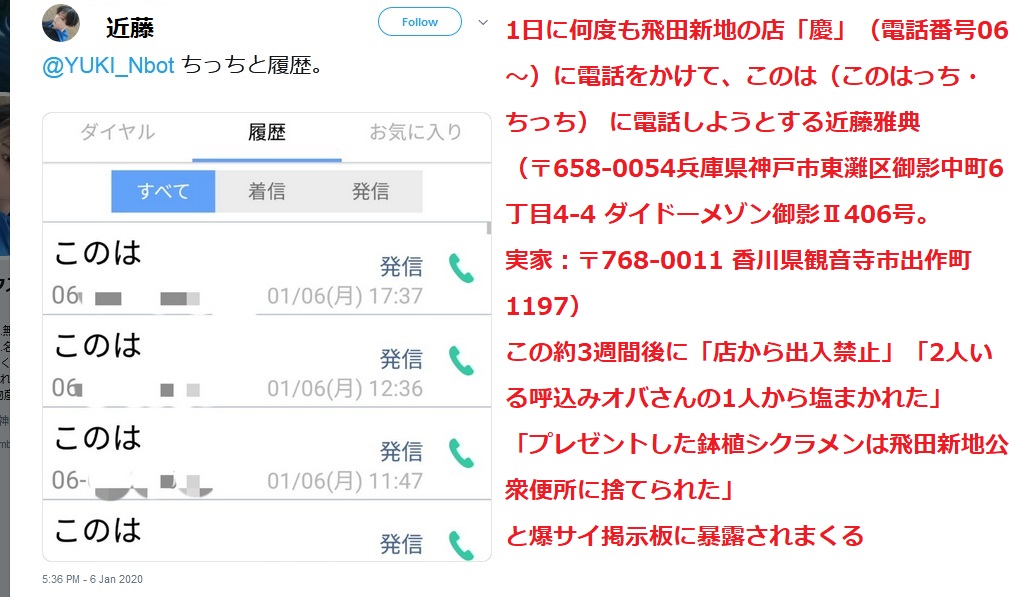1日に何度も飛田新地の店「慶」(電話番号06〜)に電話をかけて このは(このはっち・ちっち) に電話しようとする近藤雅典 (〒658-0054兵庫県神戸市東灘区御影中町6丁目4-4 ダイドーメゾン御影U406号。実家:〒768-0011 香川県観音寺市出作町1197) この2020年01月06日の約3週間後に「店から出入禁止」「2人いる呼込みオバさんの1人から塩まかれた」「プレゼントした鉢植シクラメンは飛田新地公衆便所に捨てられた」 と爆サイ掲示板 飛田新地 慶スレッドに店関係者からか暴露されまくる 1日に何度も飛田新地の店「慶」(電話番号06〜)に電話をかけて このは(このはっち・ちっち) に電話しようとする近藤雅典 (〒658-0054兵庫県神戸市東灘区御影中町6丁目4-4 ダイドーメゾン御影U406号。実家:〒768-0011 香川県観音寺市出作町1197) この2020年01月06日の約3週間後に「店から出入禁止」「2人いる呼込みオバさんの1人から塩まかれた」「プレゼントした鉢植シクラメンは飛田新地公衆便所に捨てられた」 と爆サイ掲示板 飛田新地 慶スレッドに店関係者からか暴露されまくる