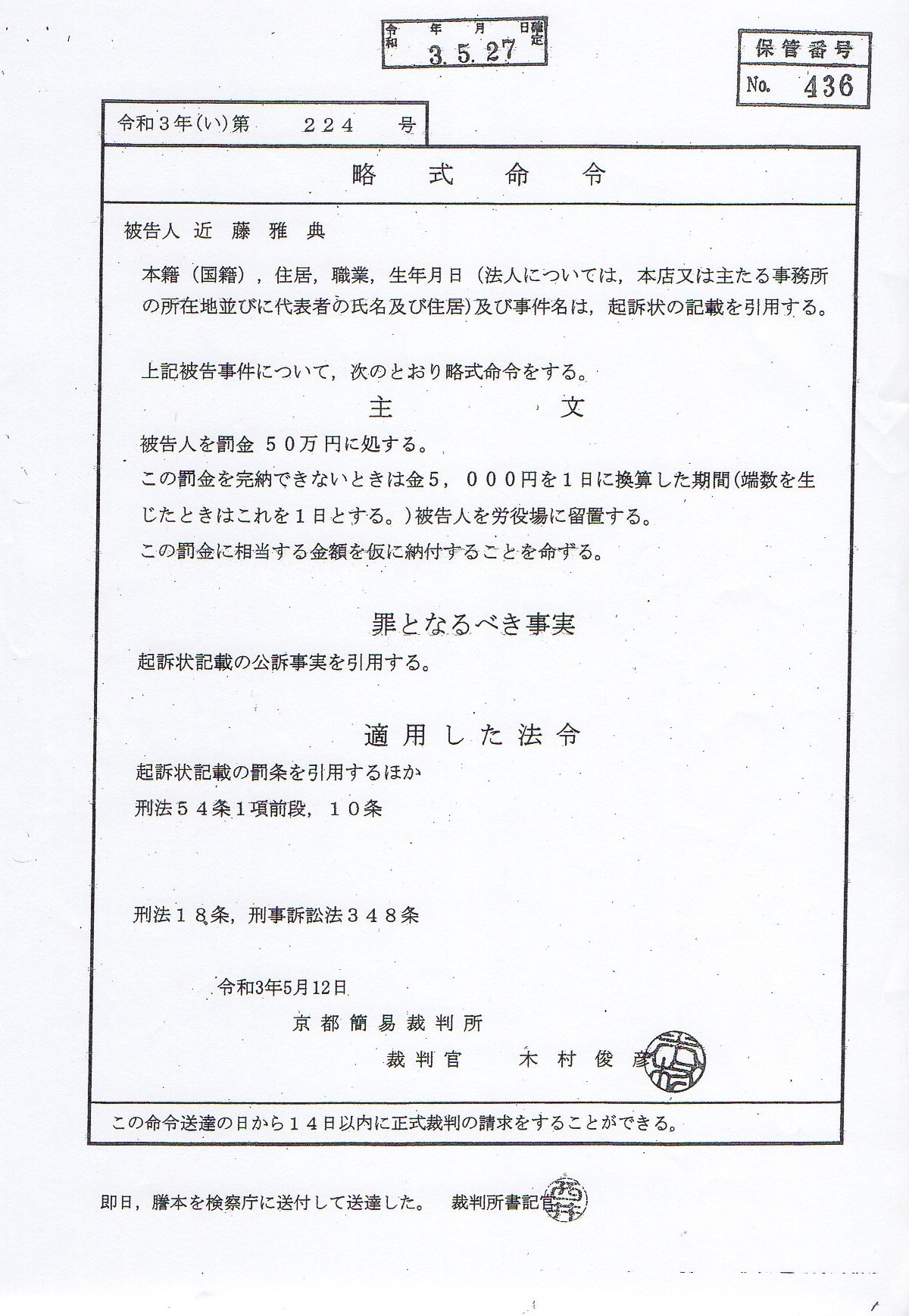 近藤雅典 被告人への3件目の有罪判決 令和3年(い)第224号 被告人 近藤雅典 本籍(国籍),住居,職業,生年月日(法人については, 本店又は主たる事務所在地 並びに代表者の氏名及び住居) 及び事件名は,起訴状の記載を引用する。 上記被告事件について,次のとおり略式命令をする 主文 被告人を罰金50万円に処する。 この罰金を完納できない時は金5,000円を1日に換算した期間 (端数を生じた時は これを1日とする。)被告人を労役場に留置する。 この罰金に相当する金額を仮に納付する事を命ずる。 罪となるべき事実 起訴状記載の罰条を引用するほか 刑法54条1項前段,刑法10条 刑法18条,刑事訴訟法348条 令和3年5月12日 京都裁判所 木村俊彦 近藤雅典 被告人への3件目の有罪判決 令和3年(い)第224号 被告人 近藤雅典 本籍(国籍),住居,職業,生年月日(法人については, 本店又は主たる事務所在地 並びに代表者の氏名及び住居) 及び事件名は,起訴状の記載を引用する。 上記被告事件について,次のとおり略式命令をする 主文 被告人を罰金50万円に処する。 この罰金を完納できない時は金5,000円を1日に換算した期間 (端数を生じた時は これを1日とする。)被告人を労役場に留置する。 この罰金に相当する金額を仮に納付する事を命ずる。 罪となるべき事実 起訴状記載の罰条を引用するほか 刑法54条1項前段,刑法10条 刑法18条,刑事訴訟法348条 令和3年5月12日 京都裁判所 木村俊彦