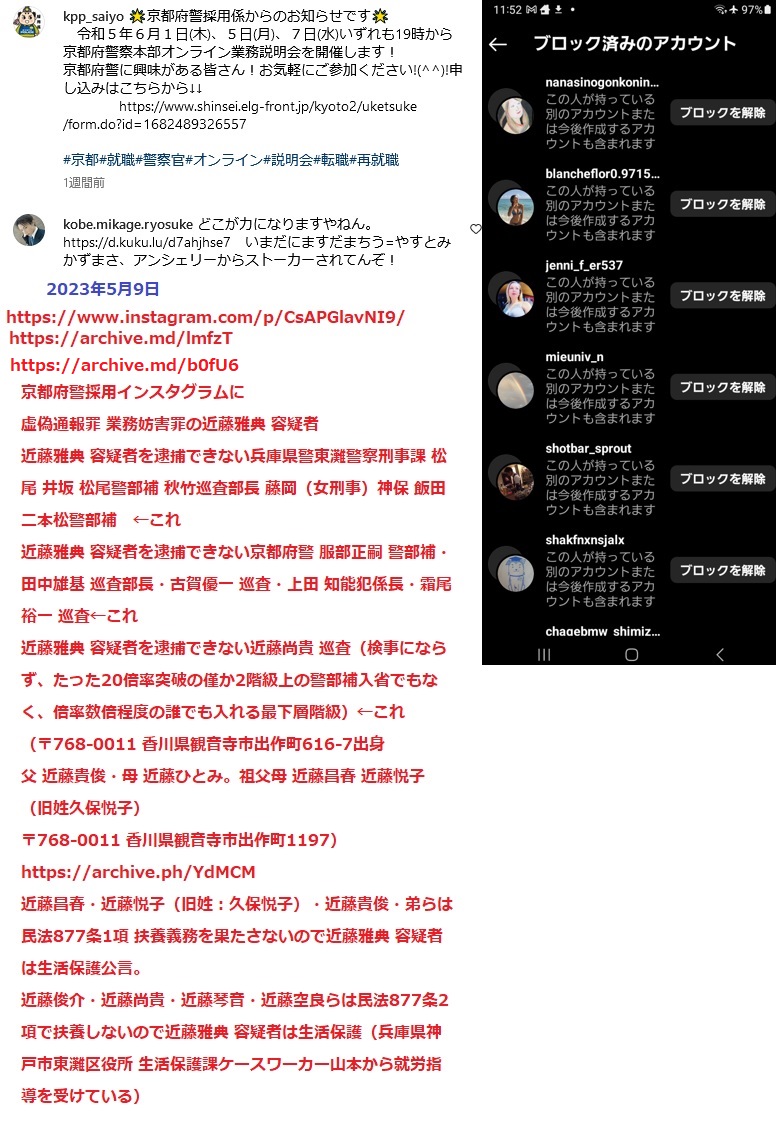 京都府警採用インスタグラムに 虚偽通報罪 京都府警の採用に業務妨害罪の近藤雅典 容疑者 近藤雅典 容疑者を逮捕できない兵庫県警東灘警察刑事課 松尾 井坂 松尾警部補 秋竹巡査部長 藤岡(女刑事)神保 飯田 二本松警部補 ←これ 近藤雅典 容疑者を逮捕できない京都府警 服部正嗣 警部補・田中雄基 巡査部長・古賀優一 巡査・上田 知能犯係長・霜尾裕一 巡査←これ 近藤雅典 容疑者を逮捕できない近藤尚貴 巡査(検事にならず、たった20倍率突破の僅か2階級上の警部補入省でもなく、倍率数倍程度の誰でも入れる最下層階級)←これ (〒768-0011 香川県観音寺市出作町616-7出身 父 近藤貴俊・母 近藤ひとみ。祖父母 近藤昌春 近藤悦子(旧姓久保悦子) 〒768-0011 香川県観音寺市出作町1197)https://archive.ph/YdMCM 近藤昌春・近藤悦子(旧姓:久保悦子)・近藤貴俊・弟らは民法877条1項 扶養義務を果たさないので近藤雅典 容疑者は生活保護公言。 近藤俊介・近藤尚貴・近藤琴音・近藤空良らは民法877条2項で扶養しないので近藤雅典 容疑者は生活保護(兵庫県神戸市東灘区役所 生活保護課ケースワーカー山本から就労指導を受けている) 京都府警採用インスタグラムに 虚偽通報罪 京都府警の採用に業務妨害罪の近藤雅典 容疑者 近藤雅典 容疑者を逮捕できない兵庫県警東灘警察刑事課 松尾 井坂 松尾警部補 秋竹巡査部長 藤岡(女刑事)神保 飯田 二本松警部補 ←これ 近藤雅典 容疑者を逮捕できない京都府警 服部正嗣 警部補・田中雄基 巡査部長・古賀優一 巡査・上田 知能犯係長・霜尾裕一 巡査←これ 近藤雅典 容疑者を逮捕できない近藤尚貴 巡査(検事にならず、たった20倍率突破の僅か2階級上の警部補入省でもなく、倍率数倍程度の誰でも入れる最下層階級)←これ (〒768-0011 香川県観音寺市出作町616-7出身 父 近藤貴俊・母 近藤ひとみ。祖父母 近藤昌春 近藤悦子(旧姓久保悦子) 〒768-0011 香川県観音寺市出作町1197)https://archive.ph/YdMCM 近藤昌春・近藤悦子(旧姓:久保悦子)・近藤貴俊・弟らは民法877条1項 扶養義務を果たさないので近藤雅典 容疑者は生活保護公言。 近藤俊介・近藤尚貴・近藤琴音・近藤空良らは民法877条2項で扶養しないので近藤雅典 容疑者は生活保護(兵庫県神戸市東灘区役所 生活保護課ケースワーカー山本から就労指導を受けている)