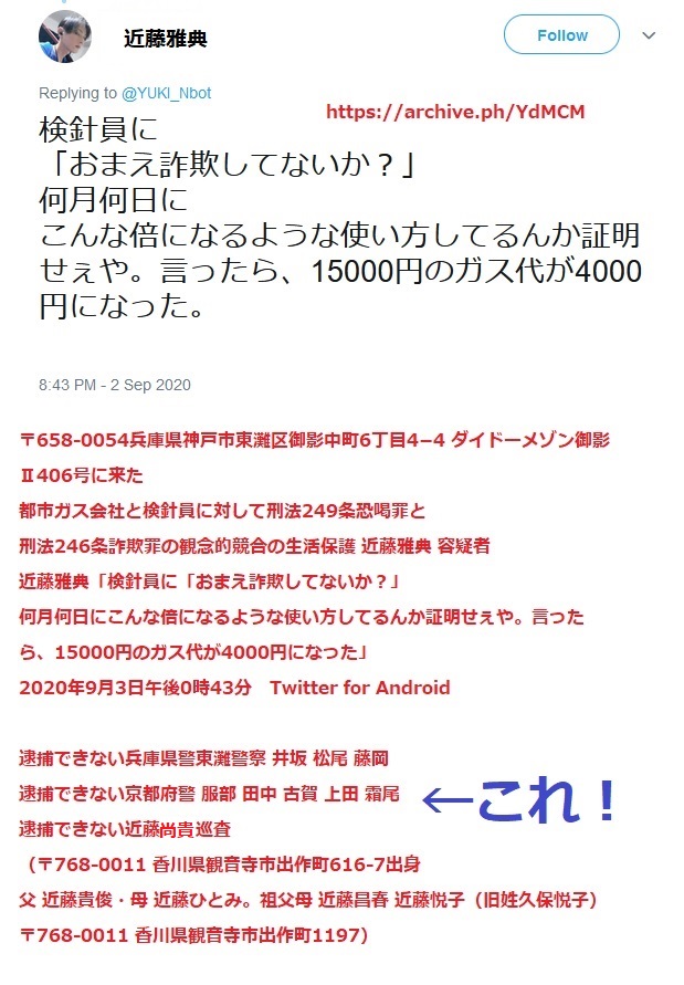 近藤雅典 〒658-0054兵庫県神戸市東灘区御影中町6丁目4-4 ダイドーメゾン御影U406号に来た 都市ガス会社と検針員に対して刑法249条恐喝罪と 刑法246条詐欺罪の観念的競合の生活保護 近藤雅典 容疑者 近藤雅典「検針員に「おまえ詐欺してないか?」 何月何日にこんな倍になるような使い方してるんか証明せぇや。言ったら、15000円のガス代が4000円になった」 2020年9月3日午後0時43分 Twitter for Android 被害者のガス会社とガス検針員に事情聴取して、詐欺罪と恐喝罪の 近藤雅典 容疑者を逮捕できない兵庫県警東灘警察刑事課 松尾 井坂 松尾警部補 秋竹巡査部長 藤岡(女刑事) ←これ 近藤雅典 容疑者を逮捕できない京都府警 服部 田中 古賀 上田 下尾 ←これ 近藤雅典 容疑者を逮捕できない近藤尚貴 巡査←これ (〒768-0011 香川県観音寺市出作町616-7出身 父 近藤貴俊・母 近藤ひとみ。祖父母 近藤昌春 近藤悦子(旧姓久保悦子) 〒768-0011 香川県観音寺市出作町1197) 近藤雅典 〒658-0054兵庫県神戸市東灘区御影中町6丁目4-4 ダイドーメゾン御影U406号に来た 都市ガス会社と検針員に対して刑法249条恐喝罪と 刑法246条詐欺罪の観念的競合の生活保護 近藤雅典 容疑者 近藤雅典「検針員に「おまえ詐欺してないか?」 何月何日にこんな倍になるような使い方してるんか証明せぇや。言ったら、15000円のガス代が4000円になった」 2020年9月3日午後0時43分 Twitter for Android 被害者のガス会社とガス検針員に事情聴取して、詐欺罪と恐喝罪の 近藤雅典 容疑者を逮捕できない兵庫県警東灘警察刑事課 松尾 井坂 松尾警部補 秋竹巡査部長 藤岡(女刑事) ←これ 近藤雅典 容疑者を逮捕できない京都府警 服部 田中 古賀 上田 下尾 ←これ 近藤雅典 容疑者を逮捕できない近藤尚貴 巡査←これ (〒768-0011 香川県観音寺市出作町616-7出身 父 近藤貴俊・母 近藤ひとみ。祖父母 近藤昌春 近藤悦子(旧姓久保悦子) 〒768-0011 香川県観音寺市出作町1197)