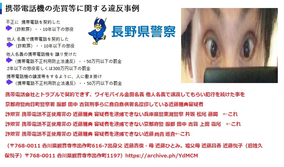 近藤雅典 京都府警向日町警察署に検挙され、金田名義 他人名義の携帯電話を使用して犯行を続けていた事を自白自供署名捺印した近藤雅典 容疑者 詐欺罪 携帯電話不正使用罪の 近藤雅典 容疑者を逮捕できない兵庫県警東灘警察 尾崎 井坂 松尾警部補 秋竹巡査部長 藤岡 ←これ 詐欺罪 携帯電話不正使用罪の 近藤雅典 容疑者を逮捕できない京都府警 服部 田中 古賀 上田 霜尾 ←これ 詐欺罪 携帯電話不正使用罪の 近藤雅典 容疑者を逮捕できない近藤尚貴 巡査←これ (〒768-0011 香川県観音寺市出作町616-7出身 父 近藤貴俊・母 近藤ひとみ。祖父母 近藤昌春 近藤悦子(旧姓久保悦子) 〒768-0011 香川県観音寺市出作町1197) 近藤雅典 京都府警向日町警察署に検挙され、金田名義 他人名義の携帯電話を使用して犯行を続けていた事を自白自供署名捺印した近藤雅典 容疑者 詐欺罪 携帯電話不正使用罪の 近藤雅典 容疑者を逮捕できない兵庫県警東灘警察 尾崎 井坂 松尾警部補 秋竹巡査部長 藤岡 ←これ 詐欺罪 携帯電話不正使用罪の 近藤雅典 容疑者を逮捕できない京都府警 服部 田中 古賀 上田 霜尾 ←これ 詐欺罪 携帯電話不正使用罪の 近藤雅典 容疑者を逮捕できない近藤尚貴 巡査←これ (〒768-0011 香川県観音寺市出作町616-7出身 父 近藤貴俊・母 近藤ひとみ。祖父母 近藤昌春 近藤悦子(旧姓久保悦子) 〒768-0011 香川県観音寺市出作町1197)